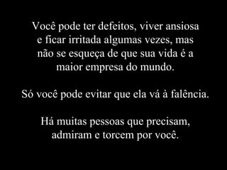 Você pode ter defeitos, viver ansiosa
   e ficar irritada algumas vezes, mas
   não se esqueça de que sua vida é a
        maior empresa do mundo.

Só você pode evitar que ela vá à falência.

    Há muitas pessoas que precisam,
      admiram e torcem por você.
 
