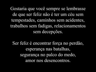 Gostaria que você sempre se lembrasse
  de que ser feliz não é ter um céu sem
 tempestades, caminhos sem acidentes,
trabalhos sem fadigas, relacionamentos
             sem decepções.

 Ser feliz é encontrar força no perdão,
         esperança nas batalhas,
     segurança no palco do medo,
        amor nos desencontros.
 