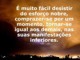 É muito fácil desistir do esforço nobre, comprazer-se por um momento, tornar-se igual aos demais, nas suas manifestações inferiores. 