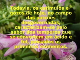 Todavia, os estímulos e gozos de hoje, no campo das paixões desgovernadas, caracterizam-se pelo sabor dos temperos que se convertem em ácido e fel, passados os primeiros momentos. 