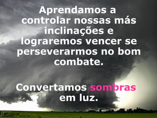 Aprendamos a controlar nossas más inclinações e lograremos vencer se perseverarmos no bom combate.   Convertamos  sombras  em luz. 