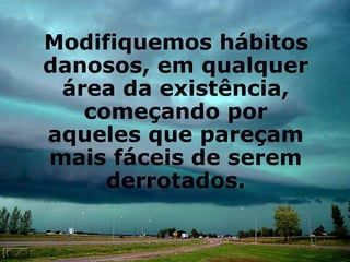 Modifiquemos hábitos danosos, em qualquer área da existência, começando por aqueles que pareçam mais fáceis de serem derrotados. 