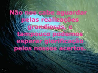 Não nos cabe aguardar pelas realizações grandiosas, e tampouco podemos esperar glorificação pelos nossos acertos. 