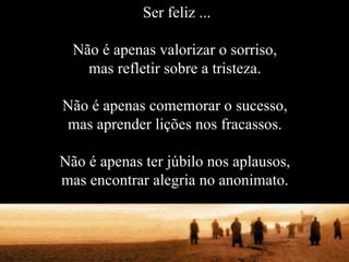 Ser feliz ... Não é apenas valorizar o sorriso, mas refletir sobre a tristeza. Não é apenas comemorar o sucesso, mas aprender lições nos fracassos. Não é apenas ter júbilo nos aplausos, mas encontrar alegria no anonimato. 