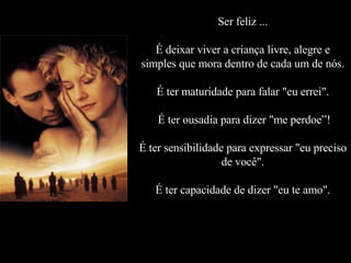 Ser feliz ... É deixar viver a criança livre, alegre e simples que mora dentro de cada um de nós. É ter maturidade para falar "eu errei".  É ter ousadia para dizer "me perdoe”! É ter sensibilidade para expressar "eu preciso de você". É ter capacidade de dizer "eu te amo". 