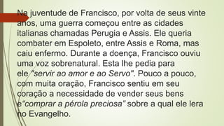 Na juventude de Francisco, por volta de seus vinte
anos, uma guerra começou entre as cidades
italianas chamadas Perugia e Assis. Ele queria
combater em Espoleto, entre Assis e Roma, mas
caiu enfermo. Durante a doença, Francisco ouviu
uma voz sobrenatural. Esta lhe pedia para
ele "servir ao amor e ao Servo". Pouco a pouco,
com muita oração, Francisco sentiu em seu
coração a necessidade de vender seus bens
e“comprar a pérola preciosa” sobre a qual ele lera
no Evangelho.