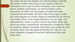 Sou maior do que me imagino em diversas áreas. Contudo,
não tenho a menor ideia do que isso significa. Não me
atormento com o que me falta. Enriqueço com o que me
tornei. Celebro a percepção, ao mesmo tempo cruel e
fascinante, de saber-me incompleto. Guardo uma sede
insaciável de eternidade. Morrerei. Não tento negar a trilha
por onde seguem os mortais. Reagi às experiências da vida do
meu modo. Sem e com arrependimentos, eu vivi, digo, vivo
intensamente.. Fecho os olhos e penso que Deus talvez seja
como um senhor maravilhoso, transparente, e magnífico reitor
do universo. Rápido retrocedo. Reconheço que acabo de criar
um ídolo. Deus vem das águas profundas do “não sei”. Lá,
onde ninguém conseguiu tomar pé, habita esse Deus que
tanto amo.