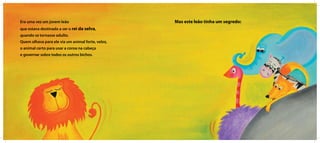 Era uma vez um jovem leão
que estava destinado a ser o rei da selva,
quando se tornasse adulto.
Quem olhava para ele via um animal forte, veloz,
o animal certo para usar a coroa na cabeça
e governar sobre todos os outros bichos.
Mas este leão tinha um segredo:
 