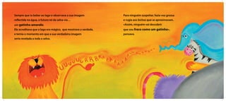 Sempre que ia beber ao lago e observava a sua imagem
reflectida na água, o futuro rei da selva via…
um gatinho amarelo.
Ele acreditava que o lago era mágico, que mostrava a verdade,
e temia o momento em que a sua verdadeira imagem
seria revelada a toda a selva.
Para ninguém suspeitar, fazia voz grossa
e rugia aos bichos que se aproximavam.
«Assim, ninguém vai descobrir
que sou fraco como um gatinho»,
pensava.
 