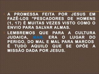    A PROMESSA FEITA POR JESUS EM
    FAZÊ-LOS “PESCADORES DE HOMENS
    (1, 17) É MUITAS VEZES VISTO COMO O
    ENVIO PARA SALVAR ALMAS.
   LEMBREMOS QUE PARA A CULTURA
    JUDAICA, MAR, ERA O LUGAR DO
    PERIGO, DO MAL E MAL PARA MARCOS
    É TUDO AQUILO QUE SE OPÕE A
    MISSÃO DADA POR JESUS.
 
