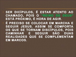    SER DICÍPULOS, É ESTAR ATENTO AO
    CHAMADO, POIS O “REINO DE DEUS”
    ESTÁ PRÓXIMO, É HORA DE AGIR .
   É PRECISO SE COLOCAR EM MARCHA E
    SEGUIR JESUS. ASSIM SE COMPORTA
    OS QUE SE TORNAM DISCÍPULOS, POIS
    CAMINHAR   E   SEGUIR   SÃO    DUAS
    REALIDADES QUE SE COMPLEMENTAM
    EM MARCOS.
 