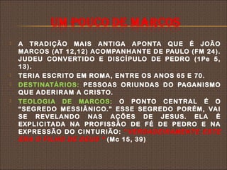    A TRADIÇÃO MAIS ANTIGA APONTA QUE É JOÃO
    MARCOS (AT 12,12) ACOMPANHANTE DE PAULO (FM 24).
    JUDEU CONVERTIDO E DISCÍPULO DE PEDRO (1Pe 5,
    13).
   TERIA ESCRITO EM ROMA, ENTRE OS ANOS 65 E 70.
   DESTINATÁRIOS: PESSOAS ORIUNDAS DO PAGANISMO
    QUE ADERIRAM A CRISTO.
   TEOLOGIA DE MARCOS: O PONTO CENTRAL É O
    “SEGREDO MESSIÂNICO.” ESSE SEGREDO PORÉM, VAI
    SE REVELANDO NAS AÇÕES DE JESUS. ELA É
    EXPLICITADA NA PROFISSÃO DE FÉ DE PEDRO E NA
    EXPRESSÃO DO CINTURIÃO: “ VERDADEIRAMENTE ESTE
    ERA O FILHO DE DEUS “ (Mc 15, 39)
 