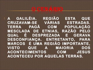    A   GALILÉIA.  REGIÃO    ESTA   QUE
    CRUZAVAM-SE    VÁRIAS     ESTRADAS.
    TERRA    PAGÃ     COM   POPULAÇÃO
    MESCLADA DE ETNIAS, RAZÃO PELO
    QUAL   É   DESPREZADA    E   GERAVA
    DESCONFIANÇA. ENTRETANTO, PARA
    MARCOS É UMA REGIÃO IMPORTANTE,
    VISTO    QUE    A    MAIORIA    DOS
    ACONTECIMENTOS        COM     JESUS
    ACONTECEU POR AQUELAS TERRAS.
 