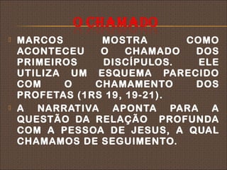    MARCOS       MOSTRA       COMO
    ACONTECEU    O    CHAMADO  DOS
    PRIMEIROS    DISCÍPULOS.    ELE
    UTILIZA UM ESQUEMA PARECIDO
    COM    O    CHAMAMENTO     DOS
    PROFETAS (1RS 19, 19-21).
   A NARRATIVA APONTA PARA A
    QUESTÃO DA RELAÇÃO PROFUNDA
    COM A PESSOA DE JESUS, A QUAL
    CHAMAMOS DE SEGUIMENTO.
 