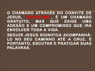    O CHAMADO ATRAVÉS DO CONVITE DE
    JESUS, “SEGUE-ME”, É UM CHAMADO
    GRATUITO,  MAS   QUE   EXIGE  UMA
    ADESÃO E UM COMPROMISSO QUE IRÁ
    ENVOLVER TODA A VIDA.
   SEGUIR JESUS SIGNIFICA ACOMPANHÁ-
    LO NO SEU CAMINHO ATÉ A CRUZ. É
    PORTANTO, ESCUTAR E PRATICAR SUAS
    PALAVRAS.
 