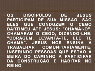    OS     DISCÍPULOS   DE    JESUS
    PARTICIPAM DE SUA MISSÃO. SÃO
    ELES QUE CONDUZEM O CEGO
    BARTIMEU ATÉ JESUS: "CHAMAI-O".
    CHAMARAM O CEGO, DIZENDO-LHE:
    "CORAGEM, LEVANTA-TE, ELE TE
    CHAMA". JESUS NOS ENSINA A
    TRABALHAR     COMUNITARIAMENTE,
    INSERINDO PESSOAS QUE ESTÃO À
    BEIRA DO CAMINHO A PARTICIPAR
    DA CONSTRUÇÃO E HABITAR NO
    REINO.
 