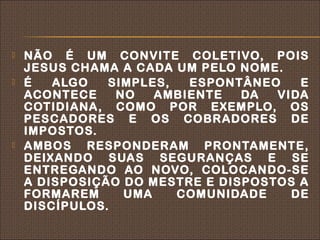    NÃO É UM CONVITE COLETIVO, POIS
    JESUS CHAMA A CADA UM PELO NOME.
   É   ALGO   SIMPLES,  ESPONTÂNEO    E
    ACONTECE    NO   AMBIENTE   DA  VIDA
    COTIDIANA, COMO POR EXEMPLO, OS
    PESCADORES E OS COBRADORES DE
    IMPOSTOS.
   AMBOS RESPONDERAM PRONTAMENTE,
    DEIXANDO SUAS SEGURANÇAS E SE
    ENTREGANDO AO NOVO, COLOCANDO-SE
    A DISPOSIÇÃO DO MESTRE E DISPOSTOS A
    FORMAREM     UMA    COMUNIDADE    DE
    DISCÍPULOS.
 