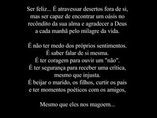 Ser feliz... É atravessar desertos fora de si, mas ser capaz de encontrar um oásis no recôndito da sua alma e agradecer a Deus a cada manhã pelo milagre da vida. É não ter medo dos próprios sentimentos. É saber falar de si mesma. É ter coragem para ouvir um "não". É ter segurança para receber uma crítica, mesmo que injusta. É beijar o marido, os filhos, curtir os pais e ter momentos poéticos com os amigos, Mesmo que eles nos magoem... 