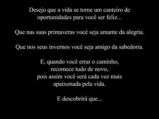 Desejo que a vida se torne um canteiro de oportunidades para você ser feliz... Que nas suas primaveras você seja amante da alegria. Que nos seus invernos você seja amigo da sabedoria. E, quando você errar o caminho, recomece tudo de novo, pois assim você será cada vez mais apaixonada pela vida. E descobrirá que... 