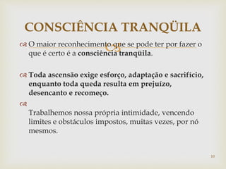  O maior reconhecimento que se pode ter por fazer o
que é certo é a consciência tranqüila.
 Toda ascensão exige esforço, adaptação e sacrifício,
enquanto toda queda resulta em prejuízo,
desencanto e recomeço.

Trabalhemos nossa própria intimidade, vencendo
limites e obstáculos impostos, muitas vezes, por nó
mesmos.
CONSCIÊNCIA TRANQÜILA
10
 