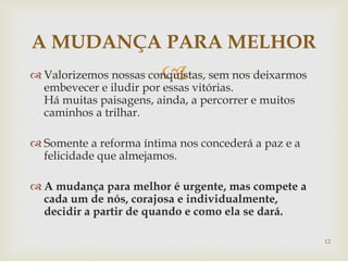  Valorizemos nossas conquistas, sem nos deixarmos
embevecer e iludir por essas vitórias.
Há muitas paisagens, ainda, a percorrer e muitos
caminhos a trilhar.
 Somente a reforma íntima nos concederá a paz e a
felicidade que almejamos.
 A mudança para melhor é urgente, mas compete a
cada um de nós, corajosa e individualmente,
decidir a partir de quando e como ela se dará.
A MUDANÇA PARA MELHOR
12
 