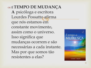
 É TEMPO DE MUDANÇA
A psicóloga e escritora
Lourdes Possatto afirma
que nós estamos em
constante movimento,
assim como o universo.
Isso significa que
mudanças ocorrem e são
necessárias a cada instante.
Mas por que somos tão
resistentes a elas?
14
 
