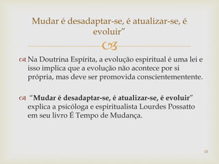 
 Na Doutrina Espírita, a evolução espiritual é uma lei e
isso implica que a evolução não acontece por si
própria, mas deve ser promovida conscientementente.
 “Mudar é desadaptar-se, é atualizar-se, é evoluir”
explica a psicóloga e espiritualista Lourdes Possatto
em seu livro É Tempo de Mudança.
Mudar é desadaptar-se, é atualizar-se, é
evoluir”
15
 