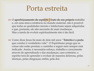  O aperfeiçoamento do espírito é fruto de seu próprio trabalho
e, em uma única existência no mundo material, não é possível
que todas as qualidades morais e intelectuais sejam adquiridas
e que, portanto, ele não necessite de mais mudanças.
Mas a tarefa de evoluir espiritualmente não é tão fácil.
 Como disse Jesus há mais de dois mil anos: “Estreita é a porta
que conduz à verdadeira vida”. O Espiritismo prega que as
coisas não estão prontas; o caminho a seguir nem sempre está
indicado. Assim, é necessário esforço, trabalho e crescimento
através do aprendizado e das mudanças; caso contrário, o
espírito terá de aprender e evoluir de maneira dolorosa, pelas
doenças, pelas desgraças; enfim, pela dor.
Porta estreita
16
 