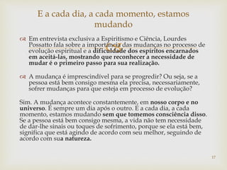 
 Em entrevista exclusiva a Espiritismo e Ciência, Lourdes
Possatto fala sobre a importância das mudanças no processo de
evolução espiritual e a dificuldade dos espíritos encarnados
em aceitá-las, mostrando que reconhecer a necessidade de
mudar é o primeiro passo para sua realização.
 A mudança é imprescindível para se progredir? Ou seja, se a
pessoa está bem consigo mesma ela precisa, necessariamente,
sofrer mudanças para que esteja em processo de evolução?
Sim. A mudança acontece constantemente, em nosso corpo e no
universo. É sempre um dia após o outro. E a cada dia, a cada
momento, estamos mudando sem que tomemos consciência disso.
Se a pessoa está bem consigo mesma, a vida não tem necessidade
de dar-lhe sinais ou toques de sofrimento, porque se ela está bem,
significa que está agindo de acordo com seu melhor, seguindo de
acordo com sua natureza.
E a cada dia, a cada momento, estamos
mudando
17
 