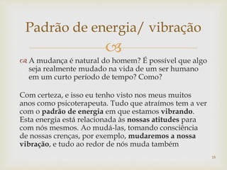 
 A mudança é natural do homem? É possível que algo
seja realmente mudado na vida de um ser humano
em um curto período de tempo? Como?
Com certeza, e isso eu tenho visto nos meus muitos
anos como psicoterapeuta. Tudo que atraímos tem a ver
com o padrão de energia em que estamos vibrando.
Esta energia está relacionada às nossas atitudes para
com nós mesmos. Ao mudá-las, tomando consciência
de nossas crenças, por exemplo, mudaremos a nossa
vibração, e tudo ao redor de nós muda também
Padrão de energia/ vibração
18
 