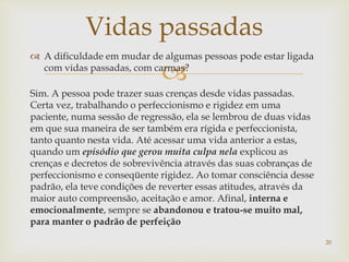 
 A dificuldade em mudar de algumas pessoas pode estar ligada
com vidas passadas, com carmas?
Sim. A pessoa pode trazer suas crenças desde vidas passadas.
Certa vez, trabalhando o perfeccionismo e rigidez em uma
paciente, numa sessão de regressão, ela se lembrou de duas vidas
em que sua maneira de ser também era rígida e perfeccionista,
tanto quanto nesta vida. Até acessar uma vida anterior a estas,
quando um episódio que gerou muita culpa nela explicou as
crenças e decretos de sobrevivência através das suas cobranças de
perfeccionismo e conseqüente rigidez. Ao tomar consciência desse
padrão, ela teve condições de reverter essas atitudes, através da
maior auto compreensão, aceitação e amor. Afinal, interna e
emocionalmente, sempre se abandonou e tratou-se muito mal,
para manter o padrão de perfeição
Vidas passadas
20
 