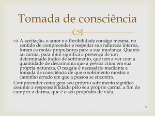 
 A aceitação, o amor e a flexibilidade consigo mesma, no
sentido de compreender e respeitar sua natureza interna,
foram as molas propulsoras para a sua mudança. Quanto
ao carma, para mim significa a presença de um
determinado índice de sofrimento, que tem a ver com a
quantidade de desarmonia que a pessoa criou em sua
própria natureza. O resgate é necessário mediante a
tomada de consciência de que o sofrimento mostra o
caminho errado em que a pessoa se encontra.
Compreender como gera seu próprio sofrimento significa
assumir a responsabilidade pelo seu próprio carma, a fim de
cumprir o darma, que é o seu propósito de vida.
Tomada de consciência
21
 