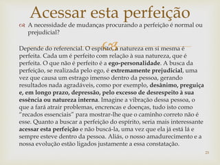 
 A necessidade de mudanças procurando a perfeição é normal ou
prejudicial?
Depende do referencial. O espírito, a natureza em si mesma é
perfeita. Cada um é perfeito com relação à sua natureza, que é
perfeita. O que não é perfeito é a ego-personalidade. A busca da
perfeição, se realizada pelo ego, é extremamente prejudicial, uma
vez que causa um estrago imenso dentro da pessoa, gerando
resultados nada agradáveis, como por exemplo, desânimo, preguiça
e, em longo prazo, depressão, pelo excesso de desrespeito à sua
essência ou natureza interna. Imagine a vibração dessa pessoa, o
que a fará atrair problemas, encrencas e doenças, tudo isto como
“recados essenciais” para mostrar-lhe que o caminho correto não é
esse. Quanto a buscar a perfeição do espírito, seria mais interessante
acessar esta perfeição e não buscá-la, uma vez que ela já está lá e
sempre esteve dentro da pessoa. Aliás, o nosso amadurecimento e a
nossa evolução estão ligados justamente a essa constatação.
Acessar esta perfeição
23
 