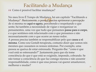 
 Como é possível facilitar mudanças?
No meu livro É Tempo de Mudança, há um capítulo “Facilitando a
Mudança”. Basicamente, a pessoa precisa aprimorar a percepção
de si mesma no aqui-e-agora, percebendo e respeitando o que
sente; há também a necessidade de vigiar e reorganizar os
pensamentos, uma vez que tudo que pensamos passa para o corpo,
e o que sentimos está relacionado com o que pensamos e não
necessariamente com o que ocorre ao nosso redor.
A pessoa precisa também se responsabilizar pelo que causa a si
mesma. Como sou Gestalt-terapeuta, costumo dizer que somos nós
mesmos que causamos os nossos sintomas. Por exemplo, uma
pessoa se queixa de estar estressada. Pergunto-lhe: “como é que
você está se estressando?” Justamente para que ela tome
consciência do que é que está se exigindo, impondo, cobrando. Se
não tomar a consciência do que faz consigo mesma e não assumir
responsabilidade, como é que essa pessoa vai querer amadurecer,
melhorar e mudar?
Facilitando a Mudança
24
 