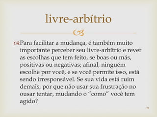 
Para facilitar a mudança, é também muito
importante perceber seu livre-arbítrio e rever
as escolhas que tem feito, se boas ou más,
positivas ou negativas; afinal, ninguém
escolhe por você, e se você permite isso, está
sendo irresponsável. Se sua vida está ruim
demais, por que não usar sua frustração no
ousar tentar, mudando o “como” você tem
agido?
livre-arbítrio
25
 