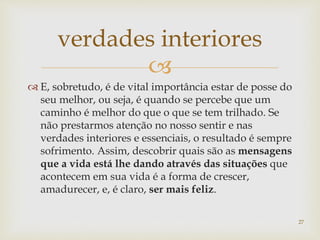 
 E, sobretudo, é de vital importância estar de posse do
seu melhor, ou seja, é quando se percebe que um
caminho é melhor do que o que se tem trilhado. Se
não prestarmos atenção no nosso sentir e nas
verdades interiores e essenciais, o resultado é sempre
sofrimento. Assim, descobrir quais são as mensagens
que a vida está lhe dando através das situações que
acontecem em sua vida é a forma de crescer,
amadurecer, e, é claro, ser mais feliz.
verdades interiores
27
 