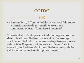 
 Em seu livro, É Tempo de Mudança, você fala sobre
a transformação de um sentimento em seu
sentimento oposto. Como isso é possível?
É possível através da percepção de como geramos um
determinado resultado em nossa vida. Por exemplo,
você faz um bolo de um determinado jeito e sempre sai
ruim e feio. Enquanto não observar o “como” está
fazendo, você não mudará o resultado, ou seja, o bolo
sairá melhor se você revir o procedimento.
como
28
 