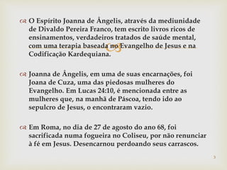 
 O Espírito Joanna de Ângelis, através da mediunidade
de Divaldo Pereira Franco, tem escrito livros ricos de
ensinamentos, verdadeiros tratados de saúde mental,
com uma terapia baseada no Evangelho de Jesus e na
Codificação Kardequiana.
 Joanna de Ângelis, em uma de suas encarnações, foi
Joana de Cuza, uma das piedosas mulheres do
Evangelho. Em Lucas 24:10, é mencionada entre as
mulheres que, na manhã de Páscoa, tendo ido ao
sepulcro de Jesus, o encontraram vazio.
 Em Roma, no dia de 27 de agosto do ano 68, foi
sacrificada numa fogueira no Coliseu, por não renunciar
à fé em Jesus. Desencarnou perdoando seus carrascos.
3
 