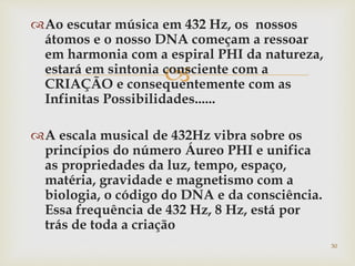 
Ao escutar música em 432 Hz, os nossos
átomos e o nosso DNA começam a ressoar
em harmonia com a espiral PHI da natureza,
estará em sintonia consciente com a
CRIAÇÃO e consequentemente com as
Infinitas Possibilidades......
A escala musical de 432Hz vibra sobre os
princípios do número Áureo PHI e unifica
as propriedades da luz, tempo, espaço,
matéria, gravidade e magnetismo com a
biologia, o código do DNA e da consciência.
Essa frequência de 432 Hz, 8 Hz, está por
trás de toda a criação
30
 