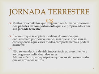  Muitos dos conflitos que afligem o ser humano decorrem
dos padrões de comportamento que ele próprio adota em
sua jornada terrestre.
 É comum que se copiem modelos do mundo, que
entusiasmam por pouco tempo, sem que se analisem as
conseqüências que esses modos comportamentais podem
acarretar.

Não se tem dado a devida importância ao crescimento e
ao progresso individual dos seres.
Alguns crêem que os próprios equívocos são menores do
que os erros dos outros.
JORNADA TERRESTRE
4
 