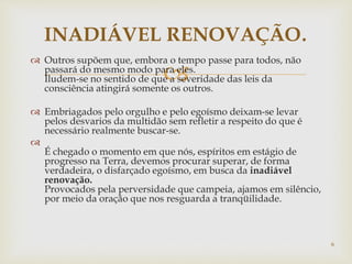 
 Outros supõem que, embora o tempo passe para todos, não
passará do mesmo modo para eles.
Iludem-se no sentido de que a severidade das leis da
consciência atingirá somente os outros.
 Embriagados pelo orgulho e pelo egoísmo deixam-se levar
pelos desvarios da multidão sem refletir a respeito do que é
necessário realmente buscar-se.

É chegado o momento em que nós, espíritos em estágio de
progresso na Terra, devemos procurar superar, de forma
verdadeira, o disfarçado egoísmo, em busca da inadiável
renovação.
Provocados pela perversidade que campeia, ajamos em silêncio,
por meio da oração que nos resguarda a tranqüilidade.
INADIÁVEL RENOVAÇÃO.
6
 