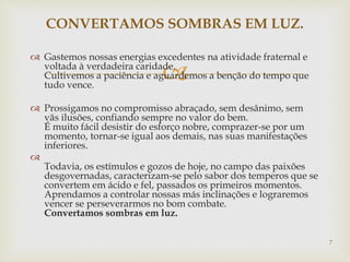 
 Gastemos nossas energias excedentes na atividade fraternal e
voltada à verdadeira caridade.
Cultivemos a paciência e aguardemos a benção do tempo que
tudo vence.
 Prossigamos no compromisso abraçado, sem desânimo, sem
vãs ilusões, confiando sempre no valor do bem.
É muito fácil desistir do esforço nobre, comprazer-se por um
momento, tornar-se igual aos demais, nas suas manifestações
inferiores.

Todavia, os estímulos e gozos de hoje, no campo das paixões
desgovernadas, caracterizam-se pelo sabor dos temperos que se
convertem em ácido e fel, passados os primeiros momentos.
Aprendamos a controlar nossas más inclinações e lograremos
vencer se perseverarmos no bom combate.
Convertamos sombras em luz.
CONVERTAMOS SOMBRAS EM LUZ.
7
 