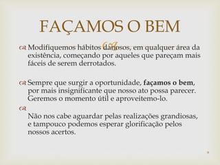  Modifiquemos hábitos danosos, em qualquer área da
existência, começando por aqueles que pareçam mais
fáceis de serem derrotados.
 Sempre que surgir a oportunidade, façamos o bem,
por mais insignificante que nosso ato possa parecer.
Geremos o momento útil e aproveitemo-lo.

Não nos cabe aguardar pelas realizações grandiosas,
e tampouco podemos esperar glorificação pelos
nossos acertos.
FAÇAMOS O BEM
9
 