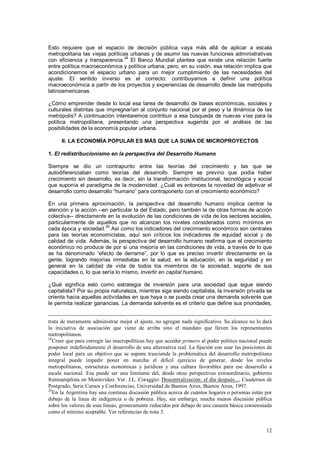 Esto requiere que el espacio de decisión pública vaya más allá de aplicar a escala
metropolitana las viejas políticas urbanas y de asumir las nuevas funciones administrativas
                                 28
con eficiencia y transparencia. El Banco Mundial plantea que existe una relación fuerte
entre política macroeconómica y política urbana, pero, en su visión, esa relación implica que
acondicionemos el espacio urbano para un mejor cumplimiento de las necesidades del
ajuste. El sentido inverso es el correcto: contribuyamos a definir una política
macroeconómica a partir de los proyectos y experiencias de desarrollo desde las metrópolis
latinoamericanas.

¿Cómo emprender desde lo local esa tarea de desarrollo de bases económicas, sociales y
culturales distintas que impregnarían al conjunto nacional por el peso y la dinámica de las
metrópolis? A continuación intentaremos contribuir a esa búsqueda de nuevas vías para la
política metropolitana, presentando una perspectiva sugerida por el análisis de las
posibilidades de la economía popular urbana.

      II. LA ECONOMÍA POPULAR ES MÁS QUE LA SUMA DE MICROPROYECTOS

1. El redistribucionismo en la perspectiva del Desarrollo Humano

Siempre se dio un contrapunto entre las teorías del crecimiento y las que se
autodiferenciaban como teorías del desarrollo. Siempre se previno que podía haber
crecimiento sin desarrollo, es decir, sin la transformación institucional, tecnológica y social
que suponía el paradigma de la modernidad. ¿Cuál es entonces la novedad de adjetivar el
desarrollo como desarrollo “humano” para contraponerlo con el crecimiento económico?

En una primera aproximación, la perspectiva del desarrollo humano implica centrar la
atención y la acción --en particular la del Estado, pero también la de otras formas de acción
colectiva-- directamente en la evolución de las condiciones de vida de los sectores sociales,
particularmente de aquellos que no alcanzan los niveles considerados como mínimos en
                        29
cada época y sociedad. Así como los indicadores del crecimiento económico son centrales
para las teorías economicistas, aquí son críticos los indicadores de equidad social y de
calidad de vida. Además, la perspectiva del desarrollo humano reafirma que el crecimiento
económico no produce de por sí una mejoría en las condiciones de vida, a través de lo que
se ha denominado “efecto de derrame”, por lo que es preciso invertir directamente en la
gente, logrando mejorías inmediatas en la salud, en la educación, en la seguridad y en
general en la calidad de vida de todos los miembros de la sociedad, soporte de sus
capacidades o, lo que sería lo mismo, invertir en capital humano.

¿Qué significa esto como estrategia de inversión para una sociedad que sigue siendo
capitalista? Por su propia naturaleza, mientras siga siendo capitalista, la inversión privada se
orienta hacia aquellas actividades en que haya o se pueda crear una demanda solvente que
le permita realizar ganancias. La demanda solvente es el criterio que define sus prioridades,


trata de meramente administrar mejor el ajuste, no agregan nada significativo. Su alcance no lo dará
la iniciativa de asociación que viene de arriba sino el mandato que lleven los representantes
metropolitanos.
28
   Creer que para corregir las macropolíticas hay que acceder primero al poder político nacional puede
posponer indefinidamente el desarrollo de una alternativa real. La fijación con usar las posiciones de
poder local para un objetivo que se supone trasciende la problemática del desarrollo metropolitano
integral puede impedir poner en marcha el difícil ejercicio de generar, desde los niveles
metropolitanos, estructuras económicas y jurídicas y una cultura favorables para ese desarrollo a
escala nacional. Esa puede ser una limitante del, desde otras perspectivas extraordinario, gobierno
frenteamplista en Montevideo. Ver. J.L. Coraggio: Descentralización: el día después..., Cuadernos de
Postgrado, Serie Cursos y Conferencias, Universidad de Buenos Aires, Buenos Aires, 1997.
29
   En la Argentina hay una contínua discusión pública acerca de cuántos hogares o personas están por
debajo de la línea de indigencia o de pobreza. Hay, sin embargo, mucha menos discusión pública
sobre los valores de esas líneas, groseramente reducidos por debajo de una canasta básica consensuada
como el mínimo aceptable. Ver referencias de nota 3.


                                                                                                   12
 