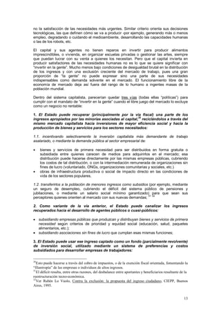 no la satisfacción de las necesidades más urgentes. Similar criterio orienta sus decisiones
tecnológicas, las que definen cómo se va a producir -por ejemplo, generando más o menos
empleo, degradando o cuidando el medioambiente, desarrollando las capacidades humanas
o las de los robots, etc.

El capital y sus agentes no tienen reparos en invertir para producir alimentos
imprescindibles, o vivienda, en organizar escuelas privadas o gestionar las artes, siempre
que puedan lucrar con su venta a quienes los necesitan. Pero que el capital invierta en
producir satisfactores de las necesidades humanas no es lo que se quiere significar con
“invertir en la gente”. Mucho menos bajo condiciones de desigualdad brutal en la distribución
de los ingresos y con una exclusión creciente del mercado de trabajo, pues una gran
proporción de “la gente” no puede expresar sino una parte de sus necesidades
indispensables como demanda solvente en el mercado. El funcionamiento libre de la
economía de mercado deja así fuera del rango de lo humano a ingentes masas de la
población mundial.

Dentro del sistema capitalista, parecerían quedar tres vías (todas ellas “políticas”) para
cumplir con el mandato de “invertir en la gente” cuando el libre juego del mercado lo excluye
como un negocio no rentable:

1. El Estado puede recuperar (principalmente por la vía fiscal) una parte de los
                                                          30
ingresos apropiados por las minorías asociadas al capital, reciclándolos a través del
mismo mercado capitalista hacia inversiones de mayor eficiencia social y hacia la
producción de bienes y servicios para los sectores necesitados:

1.1. incentivando selectivamente la inversión capitalista más demandante de trabajo
asalariado, o mediante la demanda pública al sector empresarial de:

•    bienes y servicios de primera necesidad para ser distribuidos en forma gratuita o
     subsidiada entre quienes carecen de medios para adquirirlos en el mercado; esa
     distribución puede hacerse directamente por las mismas empresas públicas, cubriendo
     los costos de tal distribución, o con la intermediación remunerada de organizaciones sin
     fines de lucro (voluntariado, ONGs, organizaciones comunitarias y sociales, etc.)
•    obras de infraestructura productiva o social de impacto directo en las condiciones de
     vida de los sectores populares,

1.2. transferirlos a la población de menores ingresos como subsidios (por ejemplo, mediante
un seguro de desempleo, cubriendo el déficit del sistema público de pensiones y
jubilaciones, o mediante un salario social mínimo garantizado) para que sean sus
                                                                    31 32
perceptores quienes orienten al mercado con sus nuevas demandas;

2. Como variante de la vía anterior, el Estado puede canalizar los ingresos
recuperados hacia el desarrollo de agentes públicos o cuasi-públicos:

• subsidiando empresas públicas que produzcan y distribuyan bienes y servicios de primera
  necesidad según criterios de prioridad y equidad social (educación, salud, paquetes
  alimentarios, etc.);
• subsidiando asociaciones sin fines de lucro que cumplan esas mismas funciones;

3. El Estado puede usar ese ingreso captado como un fondo (parcialmente revolvente)
de inversión social, utilizado mediante un sistema de preferencias y costos
subsidiados para desarrollar empresas de trabajadores:

30
   Esto puede hacerse a través del cobro de impuestos, o de la exención fiscal orientada, fomentando la
“filantropía” de las empresas o individuos de altos ingresos.
31
   El déficit resulta, entre otras razones, del desbalance entre aportantes y beneficiarios resultante de la
reestructuración tecno-económica.
32
   Ver Rubén Lo Vuolo, Contra la exclusión: la propuesta del ingreso ciudadano, CIEPP, Buenos
Aires, 1995.


                                                                                                         13
 