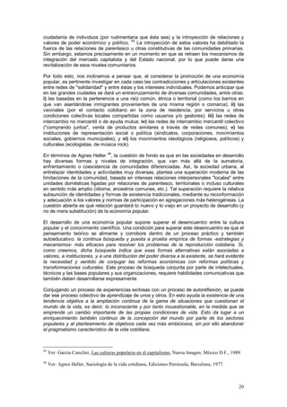ciudadanía de individuos (por rudimentaria que ésta sea) y la introyección de relaciones y
                                         45
valores de poder económico y político.      La introyección de estos valores ha debilitado la
fuerza de las relaciones de parentesco u otras constitutivas de las comunidades primarias.
Sin embargo, estamos precisamente en un momento en que se retraen los mecanismos de
integración del mercado capitalista y del Estado nacional, por lo que puede darse una
revitalización de esos niveles comunitarios.

Por todo esto, nos inclinamos a pensar que, al considerar la promoción de una economía
popular, es pertinente investigar en cada caso las contradicciones y articulaciones existentes
entre redes de "solidaridad" y entre éstas y los intereses individuales. Podemos anticipar que
en las grandes ciudades se dará un entrecruzamiento de diversas comunidades, entre otras:
i) las basadas en la pertenencia a una raíz común, étnica o territorial (como los barrios en
que van asentándose inmigrantes provenientes de una misma región o comarca); ii) las
vecinales (por el contacto cotidiano en la zona de residencia, por servicios u otras
condiciones colectivas locales compartidas como usuarios y/o gestores); iii) las redes de
intercambio no mercantil o de ayuda mutua; iv) las redes de intercambio mercantil colectivo
("comprando juntos", venta de productos similares a través de redes comunes); v) las
instituciones de representación social o política (sindicatos, corporaciones, movimientos
sociales, gobiernos municipales); y vi) los movimientos ideológicos (religiosos, políticos) y
culturales (ecologistas, de música rock).
                                   46
En términos de Agnes Heller , la cuestión de fondo es que en las sociedades en desarrollo
hay diversas formas y niveles de integración, que van más allá de la sumatoria,
enfrentamiento o coexistencia de comunidades diferenciadas. Así, la sociedad urbana, al
entrelazar identidades y actividades muy diversas, plantea una superación moderna de las
limitaciones de la comunidad, basada en intensas relaciones interpersonales "locales" entre
unidades domésticas ligadas por relaciones de parentesco, territoriales o incluso culturales
en sentido más amplio (idioma, ancestros comunes, etc.). Tal superación requiere la relativa
subsunción de identidades y formas de existencia tradicionales, mediante su reconformación
y adecuación a los valores y normas de participación en agregaciones más heterogéneas. La
cuestión abierta es qué relación guardará lo nuevo y lo viejo en un proyecto de desarrollo (y
no de mera substitución) de la economía popular.

El desarrollo de una economía popular supone superar el desencuentro entre la cultura
popular y el conocimiento científico. Una condición para superar este desencuentro es que el
pensamiento teórico se alimente y corrobore dentro de un proceso práctico y también
autoeducativo: la continua búsqueda y puesta a prueba empírica de formas -estrategias y
mecanismos- más eficaces para resolver los problemas de la reproducción cotidiana. Si,
como creemos, dicha búsqueda indica que esas formas alternativas están asociadas a
valores, a instituciones, y a una distribución del poder diversa a la existente, se hará evidente
la necesidad y sentido de conjugar las reformas económicas con reformas políticas y
transformaciones culturales. Este proceso de búsqueda conjunta por parte de intelectuales,
técnicos y las bases populares y sus organizaciones, requiere habilidades comunicativas que
también deben desarrollarse expresamente.

Conjugando un proceso de experiencias exitosas con un proceso de autoreflexión, se puede
dar ese proceso colectivo de aprendizaje de unos y otros. En esto ayuda la existencia de una
tendencia objetiva a la ampliación continua de la gama de situaciones que cuestionan el
mundo de la vida, es decir, lo inconsciente y por tanto incuestionable, en la medida que se
emprende un cambio importante de las propias condiciones de vida. Esto da lugar a un
enriquecimiento también continuo de la concepción del mundo por parte de los sectores
populares y al planteamiento de objetivos cada vez más ambiciosos, sin por ello abandonar
el pragmatismo característico de la vida cotidiana.



45
     Ver: García Canclini, Las culturas populares en el capitalismo, Nueva Imagen, México D.F., 1989.
46
     Ver: Agnes Heller, Sociología de la vida cotidiana, Ediciones Península, Barcelona, 1977.



                                                                                                   20
 