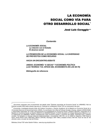 LA ECONOMÍA 
SOCIAL COMO VÍA PARA 
OTRO DESARROLLO SOCIAL* 
José Luis Coraggio** 
Contenido 
LA ECONOMÍA SOCIAL 
La relación con el Estado 
El alcance social 
LA PROMOCIÓN DE LA ECONOMÍA SOCIAL: LA DIVERSIDAD 
DE PROYECTOS COMO RECURSO 
HACIA UN ENCUENTRO-DEBATE 
ANEXO: ECONOMÍA “A SECAS” Y ECONOMÍA POLÍTICA 
(LAS TEORÍAS Y EL OFICIO DEL ECONOMISTA EN LOS 60-70) 
Bibliografía de referencia 
* 
Documento preparado para el lanzamiento del debate sobre “Distintas propuestas de Economía Social” en URBARED, Red de 
Políticas sociales 2002 (www.urbared.ungs.edu.ar). Publicado en la Biblioteca Virtual TOP con autorización del autor. 
** 
Economista. Investigador-docente titular del Instituto Conurbano y Director Académico de la Maestría en Economía Social de la 
Universidad Nacional de General Sarmiento (UNGS). Co-coordinador de la Red de Políticas Sociales Urbanas, Urbared (UNGS/UNAM) 
y responsable organizador de la Red Latinoamericana de Investigadores en Economía Social y Solidaria (RILESS), auspiciada por la 
Maestría en Economía Social, la Cátedra UNESCO de UNISINOS (Brasil), FLACSO (Ecuador), El Colegio Mexiquense (México) y con 
la colaboración de URBARED. Realiza investigaciones sobre economía popular y economía del trabajo, desarrollo local y políticas 
sociales. Ha trabajado en diversas instancias gubernamentales, universitarias (1961-76) y en la UNGS en Argentina (1995 hasta la 
fecha, siendo Rector entre 1998-2002), México (1976-80), Nicaragua (1981-1990) y Estados Unidos (1991-94). Autor de más de 100 
artículos, autor y co-autor de más de 20 libros. 
Biblioteca Virtual TOP sobre Gestión Pública - www.top.org.ar/publicac.htm 1 
 
