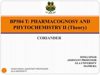 CORIANDER
BP504 T: PHARMACOGNOSY AND
PHYTOCHEMISTRY II (Theory)
1
SONIA SINGH, ASSISTANT PROFESSOR,
GLA UNIVERSITY
SONIA SINGH
ASSISTANT PROFESSOR
GLA UNIVERSITY
MATHURA
 