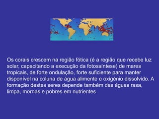 Os corais crescem na região fótica (é a região que recebe luz
solar, capacitando a execução da fotossíntese) de mares
tropicais, de forte ondulação, forte suficiente para manter
disponível na coluna de água alimente e oxigénio dissolvido. A
formação destes seres depende também das águas rasa,
limpa, mornas e pobres em nutrientes.
 