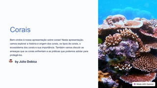 Corais
Bem-vindos à nossa apresentação sobre corais! Nesta apresentação,
vamos explorar a história e origem dos corais, os tipos de corais, o
ecossistema dos corais e sua importância. Também vamos discutir as
ameaças que os corais enfrentam e as práticas que podemos adotar para
protegê-los.
by Júlio Dobicz
 